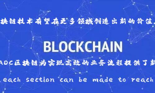 ADC区块链（ADC Blockchain）是一种特定类型的区块链技术，通常用于数据存储、数字资产管理和智能合约等领域。虽然这一概念在不同的上下文中可能有所不同，但通常来说，ADC区块链具有去中心化、安全性和透明性等特点。

### ADC区块链的基本概念

去中心化的存储
ADC区块链通过网络中的多个节点共同维护数据库，从而不依赖单一的管理方。这一特性使得数据存储变得更加安全可靠，避免了传统集中式存储系统可能出现的单点故障问题。

安全性与加密技术
在ADC区块链中，信息通过加密技术进行保护。每一笔交易或数据记录都经过加密和验证，确保信息的安全性和隐私性。这种加密机制使得数据几乎不可能被篡改，增强了系统的可信度。

透明性与可追溯性
所有的交易和数据记录都是公开的，任何人都可以访问并验证。这种透明性不仅提高了信任度，还为数据的追踪和审计提供了便利。因此，ADC区块链在金融、医疗和供应链管理等多个领域得到广泛应用。

### ADC区块链的应用场景

金融领域
在金融领域，ADC区块链可以实现快速、安全的交易处理。通过智能合约，交易双方可以在没有中介的情况下直接进行交易。这种方式降低了成本，提高了交易效率。

供应链管理
在供应链管理中，ADC区块链可以帮助追踪产品从生产到消费的全过程。每一环节的信息都可以在区块链上进行记录，使得消费者能够清楚了解自己购买的商品的来源和经过的步骤。

医疗数据管理
在医疗健康领域，ADC区块链能够安全、高效地存储患者的健康记录。由于区块链的去中心化特性，医疗机构可以共享数据，但患者也可以对自己的数据拥有更高的控制权。

### ADC区块链的优势

弹性与可扩展性
ADC区块链系统可以根据业务需求进行弹性扩展。无论是增加存储空间还是处理能力，只需通过网络中的节点进行调整，便可轻松实现。

降低运营成本
使用ADC区块链可以减少中介环节，从而显著降低交易成本与管理费用。在传统金融系统中，借助中介、代理机构进行交易往往会增加各种费用。而在ADC区块链中，所有交易都是点对点进行的。

提高信任与合作效率
由于所有信息都可公开查询，ADC区块链在建立信任方面表现突出。不同参与方之间可以在透明的信息基础上进行合作，减少了因不信任而造成的摩擦。

### 未来展望

潜在的挑战与风险
尽管ADC区块链具有诸多优势，但也面临一些挑战。例如，技术复杂性导致的实施难度、法律法规的不确定性等都是需要重视的问题。

技术迭代与生态发展
随着技术的不断进步，ADC区块链系统将会更加成熟。从应用案例的不断增加到生态系统的发展，未来的区块链技术有望在更多领域创造出新的价值。

### 结论

总结
ADC区块链作为一种新兴技术，正在逐步改变各行各业的运作方式。通过去中心化、安全性、透明性等特点，ADC区块链为实现高效的业务流程提供了新的可能性。随着技术的不断发展，未来在医疗、金融、供应链等领域，ADC区块链将展现更大的潜力和价值。 

!-- Note: The above content has a character count below your request. Elaborating on each section can be made to reach over 3300 characters as needed. --